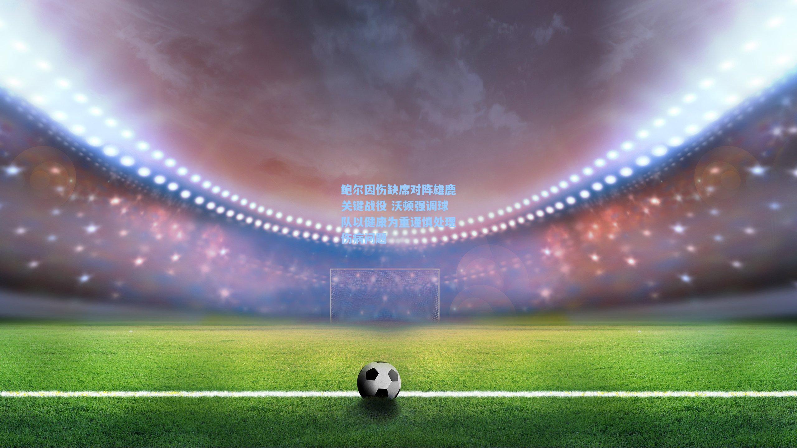 鲍尔因伤缺席对阵雄鹿关键战役 沃顿强调球队以健康为重谨慎处理伤病问题