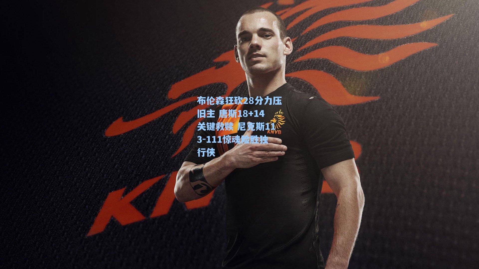 布伦森狂砍28分力压旧主 唐斯18+14关键救赎 尼克斯113-111惊魂险胜独行侠